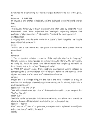 It reminds me of something that would seep pus itself and I find that rather gross.
Q
quantum — a large leap
In physics, a tiny change in location, not the overused cliché indicating a large
leap.
query
This is just a fancy way to begin a question. It's often used by people to make
themselves seem more inquisitive and intelligent, especially lawyers and
professors. "Query whether..." "Query this..." Just ask the damn question!
quintessential
A cloying word that deserves burial in a potter's field alongside the Yuppie
generation that spawned it.
quote
This is a VERB, not a noun. You can quote, but you don't write quotes. They're
quotations!
R
ramp up
1. This nonsensical verb is a corruption of the original metaphor, to "amp up,"
literally, to increse the amperage of, or, figuratively, to intensify. The corruption,
to "ramp up," makes no sense. "The administration has ramped up its efforts to
fund the reconstruction of Iraq." Enough already!
2. RAMP UP actually comes from electronic engineering, where voltages in
something like a video switcher actually follow a ramp up and down as video
signals are mixed in a "more or less" ratio with each other.
random
Maybe this is a teenage thing, but the rise of the word "random" as a way to
comment on an abrupt subject change or something one finds funny, is just idiocy
and makes me angry.
rationalize — to fire; lay off
"We will rationalize our work force." Rationalize is used in corporatespeak for
"fire" or "lay off."
reach out —
Seems to be the verb du jour. I visualize an extended arm whose hand is ready to
clap my shoulder. Please do not reach out to me; just contact me.
realator — realtor
Idiot's version of "realtor." In ignorance, some people add a phonetic sound (realA-tor) that doesn't exist in the word.
reality

 