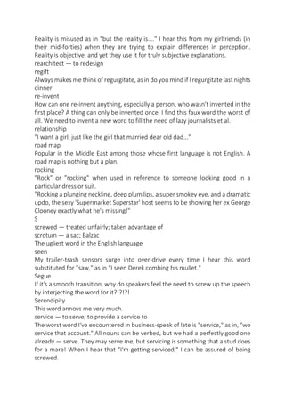 Reality is misused as in "but the reality is...." I hear this from my girlfriends (in
their mid-forties) when they are trying to explain differences in perception.
Reality is objective, and yet they use it for truly subjective explanations.
rearchitect — to redesign
regift
Always makes me think of regurgitate, as in do you mind if I regurgitate last nights
dinner
re-invent
How can one re-invent anything, especially a person, who wasn't invented in the
first place? A thing can only be invented once. I find this faux word the worst of
all. We need to invent a new word to fill the need of lazy journalists et al.
relationship
"I want a girl, just like the girl that married dear old dad..."
road map
Popular in the Middle East among those whose first language is not English. A
road map is nothing but a plan.
rocking
"Rock" or "rocking" when used in reference to someone looking good in a
particular dress or suit.
"Rocking a plunging neckline, deep plum lips, a super smokey eye, and a dramatic
updo, the sexy 'Supermarket Superstar' host seems to be showing her ex George
Clooney exactly what he's missing!"
S
screwed — treated unfairly; taken advantage of
scrotum — a sac; Balzac
The ugliest word in the English language
seen
My trailer-trash sensors surge into over-drive every time I hear this word
substituted for "saw," as in "I seen Derek combing his mullet."
Segue
If it's a smooth transition, why do speakers feel the need to screw up the speech
by interjecting the word for it?!?!?!
Serendipity
This word annoys me very much.
service — to serve; to provide a service to
The worst word I've encountered in business-speak of late is "service," as in, "we
service that account." All nouns can be verbed, but we had a perfectly good one
already — serve. They may serve me, but servicing is something that a stud does
for a mare! When I hear that "I'm getting serviced," I can be assured of being
screwed.

 