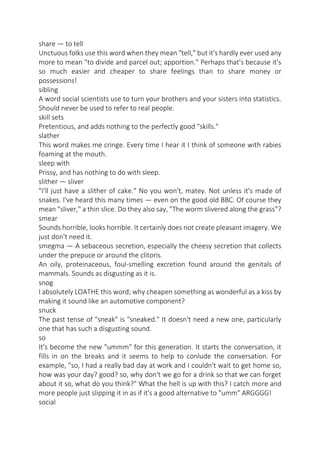 share — to tell
Unctuous folks use this word when they mean "tell," but it's hardly ever used any
more to mean "to divide and parcel out; apportion." Perhaps that's because it's
so much easier and cheaper to share feelings than to share money or
possessions!
sibling
A word social scientists use to turn your brothers and your sisters into statistics.
Should never be used to refer to real people.
skill sets
Pretentious, and adds nothing to the perfectly good "skills."
slather
This word makes me cringe. Every time I hear it I think of someone with rabies
foaming at the mouth.
sleep with
Prissy, and has nothing to do with sleep.
slither — sliver
"I'll just have a slither of cake." No you won't, matey. Not unless it's made of
snakes. I've heard this many times — even on the good old BBC. Of course they
mean "sliver," a thin slice. Do they also say, "The worm slivered along the grass"?
smear
Sounds horrible, looks horrible. It certainly does not create pleasant imagery. We
just don't need it.
smegma — A sebaceous secretion, especially the cheesy secretion that collects
under the prepuce or around the clitoris.
An oily, proteinaceous, foul-smelling excretion found around the genitals of
mammals. Sounds as disgusting as it is.
snog
I absolutely LOATHE this word; why cheapen something as wonderful as a kiss by
making it sound like an automotive component?
snuck
The past tense of "sneak" is "sneaked." It doesn't need a new one, particularly
one that has such a disgusting sound.
so
It's become the new "ummm" for this generation. It starts the conversation, it
fills in on the breaks and it seems to help to conlude the conversation. For
example, "so, I had a really bad day at work and I couldn't wait to get home so,
how was your day? good? so, why don't we go for a drink so that we can forget
about it so, what do you think?" What the hell is up with this? I catch more and
more people just slipping it in as if it's a good alternative to "umm" ARGGGG!
social

 
