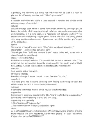A perfectly fine adjective, but it may not and should not be used as a noun in
place of Social Security Number, as in "What's your social?"
soggy
I shudder every time this word is used because it reminds me of wet bread
dripping clumps of moist fluff.
solution
Solution belongs back where it came from: math, chemistry, and logic puzzle
books. Sucked dry of all meaning through nefarious overuse by corporate sales
and marketing. Is it a kid's book, or a "pediatric text delivery solution"? The
second one will surely bring a higher price! For the love of all that's holy, please
stop using solution and remember: if you're not part of the solution, you're part
of the precipitate.
spend
Since when is "spend" a noun, as in "What's the spend on that project?"
stakeholder — an interested person or party
This refugee from "Buffy the Vampire Slayer" needs to be, well, buried with a
stake through its sweet heart.
status — check the status
Culled from an HMO website: "Click on this link to status a recent claim." The
creator of this abomination should be condemned to the fourth level of HMO
hell. Just say "Click on this link to check the status of a recent claim."
stimulus
! am sooooo sick of this word.
strategery strategy
Presidential usage does not make it correct. See also "nucular."
succulent
This word gives me the same shivering teeth feeling as chewing on wool. No
deliciousness. No cacti. It makes my intestines weep.
suicided
If someone committed murder would you say they homocided?
supportive
I remember it becoming popular in the '80s, "thank you for being so supportive."
Sounds like someone talking to a bra or a jock strap.
supposably — supposedly
1. Idiot's version of "supposedly."
2. No one knows how to say it (supposedly) right!
sweet
As in SWEEEEEET! I won a million dollars? SWEEET! Say it with a Cheshire grin; it's
more effective that way. Apparently, it's the new "groovy" or "cool." But I think
it's just plain gacky--SWEEEEEEEEEET!

 