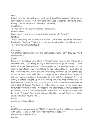 T
tasty
I don't mind this as much when used about something abstract, but for some
semi-irrational reason I loathe this word when used to describe something one is
eating. "This potato salad is really tasty!" (Shudder)
thankfulness
The noun from "thankful" is "thanks"; nothing else.
that would be
I cringe when I hear someone use this as a substitute for "that is."
toileting
This is a word my kids learned at preschool. The teacher requested they wash
hands after "toileting." Toileting is not a word and teachers should not use it.
They are making my kids stupid.
threepeat
Yet another abomination from the sportscasting world. Can't they say "third
consecutive"?
topper
Seasonally, the festive word I hate is "topper" when now used in relation to a
christmas tree. I was trying to buy a new fairy doll to go at the top ... (you
understand exactly what I mean, I'm sure) as our old one had disappeared as ours
seem to every four or five years. Where they go to I don't know -- must retire to
the fairy doll heaven, planet or island where they will never be cold as they get
all the partners to our odd socks to snuggle up in as sleeping bags. Anyway I
digress. I was confronted, in shop and on on web, with "tree toppers." This is so
clearly a phrase thought up in a marketing company, that immediately the
christmas spirit sinks -- it is so horrible, sounds like a christmas tree covered in
some kind of festive "frosting" or rather icing as some of us would say.
Fortunately my husband and I managed to find a rather sad. And dilapidated doll
of the right size in a charity shop which I made dress and wings for rather than
buy a fairy "topper." Ours is splendid now. Doubtless she will desert us in a few
years and we will have to find ....
thusly
A prop for syllable addicts.
tour
I HATE it when people say it like "TOR!" It's a diphthong. It should be pronounced
with a glide. Toooo-ER, not TOR!!!! Ugh Ugh! major pet peeve!
trepidacious — fearful; afraid
tsunami

 