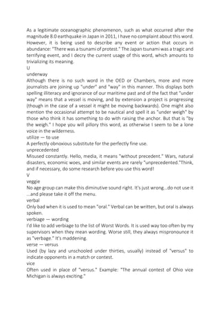 As a legitimate oceanographic phenomenon, such as what occurred after the
magnitude 8.0 earthquake in Japan in 2011, I have no complaint about this word.
However, it is being used to describe any event or action that occurs in
abundance: "There was a tsunami of protest." The Japan tsunami was a tragic and
terrifying event, and I decry the current usage of this word, which amounts to
trivializing its meaning.
U
underway
Although there is no such word in the OED or Chambers, more and more
journalists are joining up "under" and "way" in this manner. This displays both
spelling illiteracy and ignorance of our maritime past and of the fact that "under
way" means that a vessel is moving, and by extension a project is progressing
(though in the case of a vessel it might be moving backwards). One might also
mention the occasional attempt to be nautical and spell it as "under weigh" by
those who think it has something to do with raising the anchor. But that is "by
the weigh." I hope you will pillory this word, as otherwise I seem to be a lone
voice in the wilderness.
utilize — to use
A perfectly obnoxious substitute for the perfectly fine use.
unprecedented
Misused constantly. Hello, media, it means "without precedent." Wars, natural
disasters, economic woes, and similar events are rarely "unprecedented."Think,
and if necessary, do some research before you use this word!
V
veggie
No age group can make this diminutive sound right. It's just wrong...do not use it
...and please take it off the menu.
verbal
Only bad when it is used to mean "oral." Verbal can be written, but oral is always
spoken.
verbiage — wording
I'd like to add verbiage to the list of Worst Words. It is used way too often by my
supervisors when they mean wording. Worse still, they always mispronounce it
as "verbage." It's maddening.
verse — versus
Used (by lazy and unschooled under thirties, usually) instead of "versus" to
indicate opponents in a match or contest.
vice
Often used in place of "versus." Example: "The annual contest of Ohio vice
Michigan is always exciting."

 
