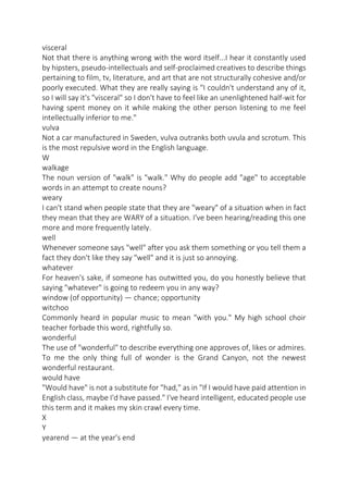 visceral
Not that there is anything wrong with the word itself...I hear it constantly used
by hipsters, pseudo-intellectuals and self-proclaimed creatives to describe things
pertaining to film, tv, literature, and art that are not structurally cohesive and/or
poorly executed. What they are really saying is "I couldn't understand any of it,
so I will say it's "visceral" so I don't have to feel like an unenlightened half-wit for
having spent money on it while making the other person listening to me feel
intellectually inferior to me."
vulva
Not a car manufactured in Sweden, vulva outranks both uvula and scrotum. This
is the most repulsive word in the English language.
W
walkage
The noun version of "walk" is "walk." Why do people add "age" to acceptable
words in an attempt to create nouns?
weary
I can't stand when people state that they are "weary" of a situation when in fact
they mean that they are WARY of a situation. I've been hearing/reading this one
more and more frequently lately.
well
Whenever someone says "well" after you ask them something or you tell them a
fact they don't like they say "well" and it is just so annoying.
whatever
For heaven's sake, if someone has outwitted you, do you honestly believe that
saying "whatever" is going to redeem you in any way?
window (of opportunity) — chance; opportunity
witchoo
Commonly heard in popular music to mean "with you." My high school choir
teacher forbade this word, rightfully so.
wonderful
The use of "wonderful" to describe everything one approves of, likes or admires.
To me the only thing full of wonder is the Grand Canyon, not the newest
wonderful restaurant.
would have
"Would have" is not a substitute for "had," as in "If I would have paid attention in
English class, maybe I'd have passed." I've heard intelligent, educated people use
this term and it makes my skin crawl every time.
X
Y
yearend — at the year's end

 