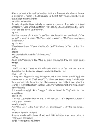 After scanning the list, and finding I am not the only person who detests the use
of awesome ... hurrah ... I add basically to the list. Why must people begin an
explanation with this word?
behaviors — behavior
Behaviors is pretentious, entirely unnecessary extension of behavior — a word
almost never used until about fifteen years ago. Yes, Shakespeare used it, but he
could and the rest of us should not.
big ask
America's misuse of the verb "to ask" has now slimed its way into Britain. "It's a
big ask" is used to mean "That's a major request" or "That's an extravagant
expectation."
big of a deal
Why do people say, "it's not that big of a deal"? It should be "it's not that big a
deal".
birding
Bird-brained substitute for "bird-watching."
birfday
Along with Valentime's day. What do users think when they see these words
written?
bling
I HATE this word. Most of the offenders seem to be 50+ year old women
describing their bedazzled kitty cat sweatshirt. Give it a rest!
blog — web log
1. Blog and blogger are ugly neologisms for a web journal ("web log") and
someone who keeps it ("web logger"). Of all the new words coming from the web,
these are not only the ugliest, but their meanings are furthest from what the
sounds of the words actually suggest. Sadly, they've taken hold, and will probably
be here awhile.
2. It sounds so ugly! Like a "blogged" toilet or bowel. Or "flog" with its cruel
associations.
bottom-line
"Can you bottom-line that for me" is just heinous. I can't explain it further; it
simply gives me hives.
bought brought
As in "I brought it at the shop." Christ on a bike! Brought is NOT the past tense of
buy.
bucket — a group; category
A vogue word used by financial and legal folks indicating a group or category.
Time to kick the bucket!
burgle — burglarize; steal from

 