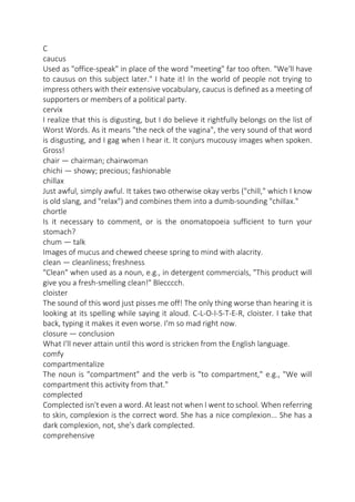 C
caucus
Used as "office-speak" in place of the word "meeting" far too often. "We'll have
to causus on this subject later." I hate it! In the world of people not trying to
impress others with their extensive vocabulary, caucus is defined as a meeting of
supporters or members of a political party.
cervix
I realize that this is digusting, but I do believe it rightfully belongs on the list of
Worst Words. As it means "the neck of the vagina", the very sound of that word
is disgusting, and I gag when I hear it. It conjurs mucousy images when spoken.
Gross!
chair — chairman; chairwoman
chichi — showy; precious; fashionable
chillax
Just awful, simply awful. It takes two otherwise okay verbs ("chill," which I know
is old slang, and "relax") and combines them into a dumb-sounding "chillax."
chortle
Is it necessary to comment, or is the onomatopoeia sufficient to turn your
stomach?
chum — talk
Images of mucus and chewed cheese spring to mind with alacrity.
clean — cleanliness; freshness
"Clean" when used as a noun, e.g., in detergent commercials, "This product will
give you a fresh-smelling clean!" Blecccch.
cloister
The sound of this word just pisses me off! The only thing worse than hearing it is
looking at its spelling while saying it aloud. C-L-O-I-S-T-E-R, cloister. I take that
back, typing it makes it even worse. I'm so mad right now.
closure — conclusion
What I'll never attain until this word is stricken from the English language.
comfy
compartmentalize
The noun is "compartment" and the verb is "to compartment," e.g., "We will
compartment this activity from that."
complected
Complected isn't even a word. At least not when I went to school. When referring
to skin, complexion is the correct word. She has a nice complexion... She has a
dark complexion, not, she's dark complected.
comprehensive

 