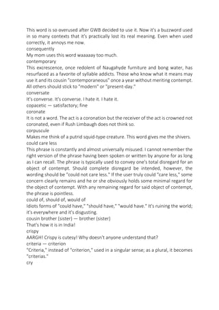 This word is so overused after GWB decided to use it. Now it's a buzzword used
in so many contexts that it's practically lost its real meaning. Even when used
correctly, it annoys me now.
consequently
My mom uses this word waaaaay too much.
contemporary
This excrescence, once redolent of Naugahyde furniture and bong water, has
resurfaced as a favorite of syllable addicts. Those who know what it means may
use it and its cousin "contemporaneous" once a year without meriting contempt.
All others should stick to "modern" or "present-day."
conversate
It's converse. It's converse. I hate it. I hate it.
copacetic — satisfactory; fine
coronate
It is not a word. The act is a coronation but the receiver of the act is crowned not
coronated, even if Rush Limbaugh does not think so.
corpuscule
Makes me think of a putrid squid-type creature. This word gives me the shivers.
could care less
This phrase is constantly and almost universally misused. I cannot remember the
right version of the phrase having been spoken or written by anyone for as long
as I can recall. The phrase is typically used to convey one's total disregard for an
object of contempt. Should complete disregard be intended, however, the
wording should be "could not care less." If the user truly could "care less," some
concern clearly remains and he or she obviously holds some minimal regard for
the object of contempt. With any remaining regard for said object of contempt,
the phrase is pointless.
could of, should of, would of
Idiots forms of "could have," "should have," "would have." It's ruining the world;
it's everywhere and it's disgusting.
cousin brother (sister) — brother (sister)
That's how it is in India!
crispy
AARGH! Crispy is cutesy! Why doesn't anyone understand that?
criteria — criterion
"Criteria," instead of "criterion," used in a singular sense; as a plural, it becomes
"criterias."
cry

 
