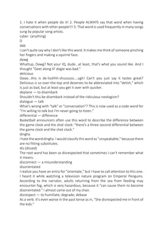 1. I hate it when people do it! 2. People ALWAYS say that word when having
conversations with other people!!! 3. That word is used frequently in many songs
sung by popular song artists.
cyber- (anything)
D
dab
I can't quite say why I don't like this word. It makes me think of someone pinching
her fingers and making a squirrel face.
dawg
Whattup, Dawg? Not your IQ, dude...at least, that's what you sound like. And I
thought "Geet along lil' dogie was bad."
delicious
Oooo...this is de-lisshhh-shussssss....ugh! Can't you just say it tastes great?
Delicious is so over-the-top and deserves to be abbreviated into "delish," which
is just as bad, but at least you get it over with quicker.
deplane — to disembark
Shouldn't this be disembark instead of the ridiculous neologism?
dialogue — talk
What's wrong with "talk" or "conversation"? This is now used as a code word for
"I'm willing to talk but I'm never going to listen."
differential — difference
Basketball announcers often use this word to describe the difference between
the game clock and the shot clock: "there's a three-second differential between
the game clock and the shot clock."
dinghy
I hate the word dinghy. I would classify this word as "unspeakable," because there
are no fitting substitutes.
dis (dissed)
The root word has been so disrespected that sometimes I can't remember what
it means.
disconnect — a misunderstanding
disorientated
I realize you have an entry for "orientate," but I have to call attention to this one.
I heard it while watching a television nature program on Emperor Penguins.
According to the narrator, adults returning from the sea from feeding may
encounter fog, which is very hazardous, because it "can cause them to become
disorientated." I almost came out of my chair.
disrespect — to humiliate; degrade; debase
As a verb. It's even worse in the past tense as in, "She disrespected me in front of
the kids."

 