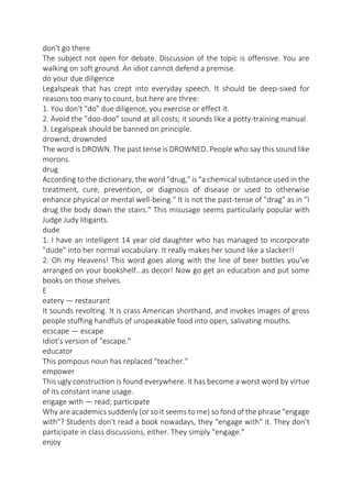 don't go there
The subject not open for debate. Discussion of the topic is offensive. You are
walking on soft ground. An idiot cannot defend a premise.
do your due diligence
Legalspeak that has crept into everyday speech. It should be deep-sixed for
reasons too many to count, but here are three:
1. You don't "do" due diligence, you exercise or effect it.
2. Avoid the "doo-doo" sound at all costs; it sounds like a potty-training manual.
3. Legalspeak should be banned on principle.
drownd, drownded
The word is DROWN. The past tense is DROWNED. People who say this sound like
morons.
drug
According to the dictionary, the word "drug," is "a chemical substance used in the
treatment, cure, prevention, or diagnosis of disease or used to otherwise
enhance physical or mental well-being." It is not the past-tense of "drag" as in "I
drug the body down the stairs." This misusage seems particularly popular with
Judge Judy litigants.
dude
1. I have an intelligent 14 year old daughter who has managed to incorporate
"dude" into her normal vocabulary. It really makes her sound like a slacker!!
2. Oh my Heavens! This word goes along with the line of beer bottles you've
arranged on your bookshelf...as decor! Now go get an education and put some
books on those shelves.
E
eatery — restaurant
It sounds revolting. It is crass American shorthand, and invokes images of gross
people stuffing handfuls of unspeakable food into open, salivating mouths.
ecscape — escape
Idiot's version of "escape."
educator
This pompous noun has replaced "teacher."
empower
This ugly construction is found everywhere. It has become a worst word by virtue
of its constant inane usage.
engage with — read; participate
Why are academics suddenly (or so it seems to me) so fond of the phrase "engage
with"? Students don't read a book nowadays, they "engage with" it. They don't
participate in class discussions, either. They simply "engage."
enjoy

 