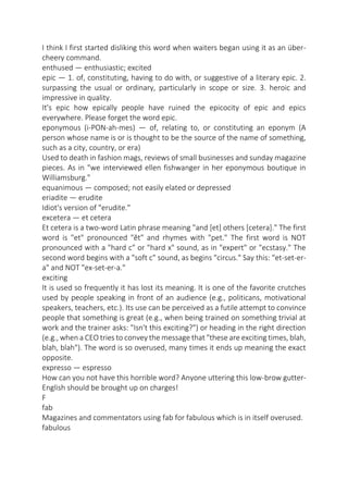 I think I first started disliking this word when waiters began using it as an übercheery command.
enthused — enthusiastic; excited
epic — 1. of, constituting, having to do with, or suggestive of a literary epic. 2.
surpassing the usual or ordinary, particularly in scope or size. 3. heroic and
impressive in quality.
It's epic how epically people have ruined the epicocity of epic and epics
everywhere. Please forget the word epic.
eponymous (i-PON-ah-mes) — of, relating to, or constituting an eponym (A
person whose name is or is thought to be the source of the name of something,
such as a city, country, or era)
Used to death in fashion mags, reviews of small businesses and sunday magazine
pieces. As in "we interviewed ellen fishwanger in her eponymous boutique in
Williamsburg."
equanimous — composed; not easily elated or depressed
eriadite — erudite
Idiot's version of "erudite."
excetera — et cetera
Et cetera is a two-word Latin phrase meaning "and [et] others [cetera]." The first
word is "et" pronounced "ĕt" and rhymes with "pet." The first word is NOT
pronounced with a "hard c" or "hard x" sound, as in "expert" or "ecstasy." The
second word begins with a "soft c" sound, as begins "circus." Say this: "et-set-era" and NOT "ex-set-er-a."
exciting
It is used so frequently it has lost its meaning. It is one of the favorite crutches
used by people speaking in front of an audience (e.g., politicans, motivational
speakers, teachers, etc.). Its use can be perceived as a futile attempt to convince
people that something is great (e.g., when being trained on something trivial at
work and the trainer asks: "Isn't this exciting?") or heading in the right direction
(e.g., when a CEO tries to convey the message that "these are exciting times, blah,
blah, blah"). The word is so overused, many times it ends up meaning the exact
opposite.
expresso — espresso
How can you not have this horrible word? Anyone uttering this low-brow gutterEnglish should be brought up on charges!
F
fab
Magazines and commentators using fab for fabulous which is in itself overused.
fabulous

 