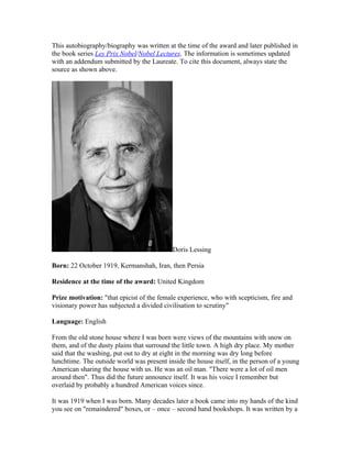 This autobiography/biography was written at the time of the award and later published in
the book series Les Prix Nobel/Nobel Lectures. The information is sometimes updated
with an addendum submitted by the Laureate. To cite this document, always state the
source as shown above.




                                           Doris Lessing

Born: 22 October 1919, Kermanshah, Iran, then Persia

Residence at the time of the award: United Kingdom

Prize motivation: "that epicist of the female experience, who with scepticism, fire and
visionary power has subjected a divided civilisation to scrutiny"

Language: English

From the old stone house where I was born were views of the mountains with snow on
them, and of the dusty plains that surround the little town. A high dry place. My mother
said that the washing, put out to dry at eight in the morning was dry long before
lunchtime. The outside world was present inside the house itself, in the person of a young
American sharing the house with us. He was an oil man. "There were a lot of oil men
around then". Thus did the future announce itself. It was his voice I remember but
overlaid by probably a hundred American voices since.

It was 1919 when I was born. Many decades later a book came into my hands of the kind
you see on "remaindered" boxes, or – once – second hand bookshops. It was written by a
 