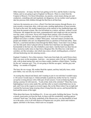 Other memories – oh many, but then I am getting on for five, and the family is leaving
Tehran, and we are going to get to England via Moscow. There is a train from the
Caspian to Moscow. For those Edwardians, my parents, a train means dining cars and
conductors, something safe and regulated, not dangerous, for my mother wasn't going to
take her precious little children through the Red Sea in all that heat.

And now the memories are a river, a flood. First that train journey through Russia, on a
train recently a troop train, dirty, with torn seats, needing applications of insect powder.
No food on the train. My mother leaped down at the stations to buy hardboiled eggs and
pies from the peasant women. She was left behind on a station, and then, without a word
of Russian, she stopped the next train, commandeered it and caught up with our train the
next day: panic, even terror. Never will I forget those stations, each crowded with
raggedy hungry children, who had lost parents in the Civil War. It was possible for
children not to have a mother, a father? More panic. And each station crowded with
people and children who saw our dilapidated train as a promise of food and safety. Then
Moscow, a real hotel and then a boat through the Baltic States. Years later I was in Riga,
saw the little park where I played with my brother but it had been war damaged (like
Kermanshah in the Iran war, like Zimbabwe years later). And the hotel was there but are
those memories really mine or clips from a Bergman film. His films love wide hotel
corridors, not like nowadays, into which may come a dwarf, strolling players, a kind of
old man beckoning one into amazing secrets...

England. I loathed it. Not a false memory. I had come from high, dry sunlit Persia where
there was snow on the mountains. And now – one memory sums it all up. A fishmonger's
slab, with its dead staring fish, and over them weakly clambers a black lobster, "looking
for the sea" someone says, "Yes, it's not going to find the sea again," and the grey rain
falling – six months of England.

The boat, the sea voyage. My mother liked the captain, and they had jolly times, while
poor father, very sea sick, lay on his bunk.

At evening they danced and dined, and I wanting to join in was told that I wouldn't enjoy
it. Of course I would enjoy it. I behaved badly to punish my mother for her lie. I tried to
cut up her evening dresses with a little pair of nail scissors. I went on behaving badly
during a journey lit with marvels... "Look at that, look at the ostriches!" There they were,
highstepping it across some sandy flat, and then after so much wicked behaviour on my
part, and I was on the wagon (a covered wagon, like on the films) where I lay at night and
watched the hurricane lamp swaying where it hung from the canvas, and beyond that the
bush and the noises of the night.

What about that house, the building of it... It was very quick, building that house. You dig
a trench, insert poles cut from the bush, tie them with the wonderfully smelling apricot
coloured "bush rope," the fleshy underbark of the Mususa tree, you slap handfuls of mud
on to the poles, cover it all with sheaves of fragrant new cut grass, doors and windows
appear, and there is the house, which soon we occupied.
 