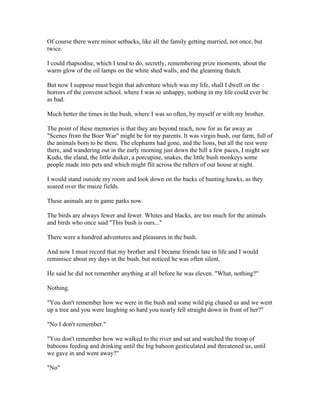 Of course there were minor setbacks, like all the family getting married, not once, but
twice.

I could rhapsodise, which I tend to do, secretly, remembering prize moments, about the
warm glow of the oil lamps on the white shed walls, and the gleaming thatch.

But now I suppose must begin that adventure which was my life, shall I dwell on the
horrors of the convent school, where I was so unhappy, nothing in my life could ever be
as bad.

Much better the times in the bush, where I was so often, by myself or with my brother.

The point of these memories is that they are beyond reach, now for as far away as
"Scenes from the Boer War" might be for my parents. It was virgin bush, our farm, full of
the animals born to be there. The elephants had gone, and the lions, but all the rest were
there, and wandering out in the early morning just down the hill a few paces, I might see
Kudu, the eland, the little duiker, a porcupine, snakes, the little bush monkeys some
people made into pets and which might flit across the rafters of our house at night.

I would stand outside my room and look down on the backs of hunting hawks, as they
soared over the maize fields.

These animals are in game parks now.

The birds are always fewer and fewer. Whites and blacks, are too much for the animals
and birds who once said "This bush is ours..."

There were a hundred adventures and pleasures in the bush.

And now I must record that my brother and I became friends late in life and I would
reminisce about my days in the bush, but noticed he was often silent.

He said he did not remember anything at all before he was eleven. "What, nothing?"

Nothing.

"You don't remember how we were in the bush and some wild pig chased us and we went
up a tree and you were laughing so hard you nearly fell straight down in front of her?"

"No I don't remember."

"You don't remember how we walked to the river and sat and watched the troop of
baboons feeding and drinking until the big baboon gesticulated and threatened us, until
we gave in and went away?"

"No"
 