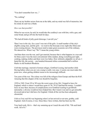 "You don't remember how we..."

"No, nothing"

There sat my brother across from me at the table, and my mind was full of memories, but
his mind, he said was a blank.

How was that possible?

When he was seven, he said, he would take the cookboy's son with him, with a gun, and
some bread, and go off into the bush for days.

"We had all kinds of jolly good chinwags, I can tell you."

Then I was in the city, for a year I was one of the girls. A small number of the city's
eligible young men, and the girls – we went to the bioscope every night (the films) and
wore evening dresses. The provinces tend to make great occasions out of the ordinary.
We danced too. When I say "We" I mean the young whites.

And then there was the war, and I got married, because that is what happens in a war and
for three years I was the most conventional white madam, doing everything just right,
cooking, making clothes and there were two babes. How infinitely adaptable we all are. I
hated the life, the society – one hundred thousand whites commanded half a million
blacks in old Southern Rhodesia.

I left that marriage, married a German refugee, Gottfried Lessing, had another child.
Having babies when you are very young is really very easy: it seems one must make this
point now, when getting children seems to be increasingly difficult.

Ten years of the war. The colony was full of the refugees from Europe and then the RAF.
Amazing that this chapter of the war should be forgotten.

1939 to 1945. From '45 to '49 were the worst years of my life. I longed to leave for
England, which is where I would have gone in '38, '39 if I had had the money. I couldn't
leave at once then, because of complications over Gottfried wanting to get British
nationality: a divorce would not have helped him. But I stuck it out and we got amicably
divorced and at last I did leave for England. I think all the rest has been adequately
chronicled.

I felt as if my real life was beginning when I at last arrived in war-torn, grubby, cold
England. And of course, it was. Since then, I have written, that has been my life.

Very hard work, life is – that's my summing up as I reach the end of life. "Oh such hard
work. All of it."
 