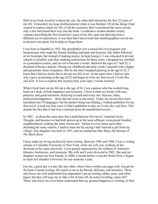 Half of my book Istanbul is about the city; the other half chronicles the first 22 years of
my life. I remember my huge disillusionment when it was finished. Of all the things I had
wanted to express about my life, of all the memories that I considered the most crucial,
only a few had found their way into the book. I could have written another twenty
volumes describing the first twentytwo years of my life, each one drawing from a
different set of experiences. It was then that I discovered that autobiographies served not
to preserve our pasts, but to help us forget them.

I was born in Istanbul in 1952. My grandfather was a successful civil engineer and
businessman who made his fortune building railroads and factories. My father followed
in his footsteps, but instead of making money, he kept losing it. I was educated in private
schools in Istanbul, and after studying architecture for three years, I dropped out, enrolled
in a journalism course, and set out to become a writer. Between the ages of 7 and 22, I
dreamed of being a painter. During my childhood and early youth, I painted with a happy
and passionate sense of purpose. But by the time I stopped painting at the age of 22, I
knew that I had no choice but to devote my life to art. At the same time, I had no idea
why I gave up painting at the age of 22 and began to write my first novel, Cevdet Bey
and Sons. It was to explore that mystery that, years later, I wrote Istanbul.

When I look back on my life up to the age of 54, I see a person who has worked long
hours at a desk, in both happiness and in misery. I have written my books with care,
patience, and good intentions, believing in each and every one. Success, fame,
professional happiness… these did not come to me easily. Today my novels have been
translated into 55 languages, but the hardest thing was finding a Turkish publisher for my
first novel. It took me four years to find a publisher to take on Cevdet Bey and Sons. This
despite the fact that it had won a national prize for unpublished novels ...

In 1982 – at about the same time that I published my first novel, I married Aylin
Türegün, and because we had both grown up in the same affluent, westernised Istanbul
neighbourhood, walking the same streets and – before we ever knew each other –
attending the same schools, I used to tease her by saying I had 'married a girl from my
village'. Our daughter was born in 1991, and we named her after Rüya, the heroine of
The Black Book.

I have made my living exclusively from writing. Between 1985 and 1988, I was a visiting
scholar at Columbia University in New York, while my wife was working on her
doctorate at the same university. I was greatly impressed by the richness of America's
libraries, bookstores, and museums. My wife and I were divorced in 2002. She and our
daughter remain my best friends. In 2006, a month before I won the Nobel Prize, I began
to teach at Columbia University for one semester a year.

For me, a good day is a day like any other, when I have written one page well. Except for
the hours I spend writing, life seems to me to be flawed, deficient, and senseless. Those
who know me well understand how dependent I am on writing, tables, pens, and white
paper, but they still urge me to 'take a bit of time off, do some travelling, enjoy life!'
Those who know me even better understand that my greatest happiness is writing, so they
 