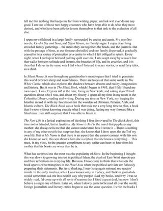 tell me that nothing that keeps me far from writing, paper, and ink will ever do me any
good. I am one of those rare happy creatures who have been able to do what they most
desired, and who have been able to devote themselves to that task to the exclusion of all
else.

I spent my childhood in a large family surrounded by uncles and aunts. My two first
novels, Cevdet Bey and Sons, and Silent House, are family sagas. I enjoy describing
crowded family gatherings – the meals they eat together, the feuds, and the quarrels. But
with the passage of time, as our fortunes dwindled and our family dispersed, it gradually
ceased to be a source of protection or a centre to which I felt obliged to return. Every
night, when I curl up in bed and pull my quilt over me, I am swept away by a sweet fear
that walks between solitude and dreams, the beauties of life, and its cruelties, and it is
then that I shiver in the same way I did when I listened to scary stories, or read fairy tales,
as a child.

In Silent House, it was through my grandmother's monologues that I tried to penetrate
this world between sleep and wakefulness. There are traces of that same world in The
White Castle, which also explores the shadows between dreams and reality, imagination
and history. But it was in The Black Book, which I began in 1985, that I felt I found my
own voice. I was 33 years old at the time, living in New York, and asking myself hard
questions about who I was, and about my history. I spent all my time in my room in the
Columbia Library, reading and writing. During my time in New York, my longing for
Istanbul mixed in with my fascination for the wonders of Ottoman, Persian, Arab, and
Islamic culture. The Black Book was a book that took me a very long time to plan, a book
that I wrote without knowing exactly what I was doing, feeling my way forward like a
blind man. I am still surprised that I was able to finish it.

The New Life is a lyrical exploration of the thing I first discovered in The Black Book, this
time not in Istanbul, but in Anatolia. My Name is Red is the novel that perplexes my
mother: she always tells me that she cannot understand how I wrote it ...There is nothing
in any of my other novels that surprises her; she knows that I drew upon the stuff of my
own life. But in My Name is Red there is an aspect that she cannot connect with this son
she knows so well, this son about whom she is certain that she knows everything… This
must, in my view, be the greatest compliment to any writer can hear: to hear from his
mother that his books are wiser than he is.

What has surprised me the most was the popularity of Snow. In the beginning I thought
this was down to growing interest in political Islam, the clash of East-West stereotypes
and their reflections in everyday life. But now I have come to think that what sets the
book apart is what transpires in the Hotel Asia when the political activists are furiously
preparing their statements. But in so thinking, I may have again misread my readers'
minds. In the early nineties, when I was known only in Turkey, and Turkish journalists
would sometimes ask me in a hostile way why people liked my books, and why I was so
widely read, I'd come up with all sorts of reasons that I liked a great deal, but now I don't
believe a single one of them. Later on, when I slowly came to be read all over the world,
foreign journalists and literary critics began to ask the same question. I write the books I
 