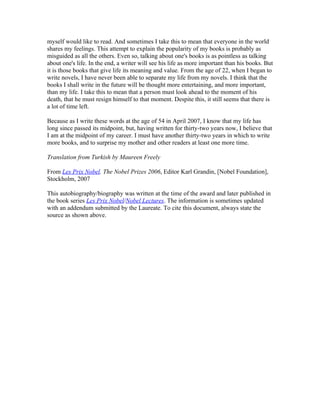 myself would like to read. And sometimes I take this to mean that everyone in the world
shares my feelings. This attempt to explain the popularity of my books is probably as
misguided as all the others. Even so, talking about one's books is as pointless as talking
about one's life. In the end, a writer will see his life as more important than his books. But
it is those books that give life its meaning and value. From the age of 22, when I began to
write novels, I have never been able to separate my life from my novels. I think that the
books I shall write in the future will be thought more entertaining, and more important,
than my life. I take this to mean that a person must look ahead to the moment of his
death, that he must resign himself to that moment. Despite this, it still seems that there is
a lot of time left.

Because as I write these words at the age of 54 in April 2007, I know that my life has
long since passed its midpoint, but, having written for thirty-two years now, I believe that
I am at the midpoint of my career. I must have another thirty-two years in which to write
more books, and to surprise my mother and other readers at least one more time.

Translation from Turkish by Maureen Freely

From Les Prix Nobel. The Nobel Prizes 2006, Editor Karl Grandin, [Nobel Foundation],
Stockholm, 2007

This autobiography/biography was written at the time of the award and later published in
the book series Les Prix Nobel/Nobel Lectures. The information is sometimes updated
with an addendum submitted by the Laureate. To cite this document, always state the
source as shown above.
 