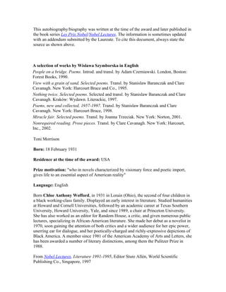 This autobiography/biography was written at the time of the award and later published in
the book series Les Prix Nobel/Nobel Lectures. The information is sometimes updated
with an addendum submitted by the Laureate. To cite this document, always state the
source as shown above.



A selection of works by Wislawa Szymborska in English
People on a bridge. Poems. Introd. and transl. by Adam Czerniawski. London, Boston:
Forest Books, 1990.
View with a grain of sand. Selected poems. Transl. by Stanislaw Baranczak and Clare
Cavanagh. New York: Harcourt Brace and Co., 1995.
Nothing twice. Selected poems. Selected and transl. by Stanislaw Baranczak and Clare
Cavanagh. Kraków: Wydawn. Literackie, 1997.
Poems, new and collected, 1957-1997. Transl. by Stanislaw Baranczak and Clare
Cavanagh. New York: Harcourt Brace, 1998.
Miracle fair. Selected poems. Transl. by Joanna Trzeciak. New York: Norton, 2001.
Nonrequired reading. Prose pieces. Transl. by Clare Cavanagh. New York: Harcourt,
Inc., 2002.

Toni Morrison

Born: 18 February 1931

Residence at the time of the award: USA

Prize motivation: "who in novels characterized by visionary force and poetic import,
gives life to an essential aspect of American reality"

Language: English

Born Chloe Anthony Wofford, in 1931 in Lorain (Ohio), the second of four children in
a black working-class family. Displayed an early interest in literature. Studied humanities
at Howard and Cornell Universities, followed by an academic career at Texas Southern
University, Howard University, Yale, and since 1989, a chair at Princeton University.
She has also worked as an editor for Random House, a critic, and given numerous public
lectures, specializing in African-American literature. She made her debut as a novelist in
1970, soon gaining the attention of both critics and a wider audience for her epic power,
unerring ear for dialogue, and her poetically-charged and richly-expressive depictions of
Black America. A member since 1981 of the American Academy of Arts and Letters, she
has been awarded a number of literary distinctions, among them the Pulitzer Prize in
1988.

From Nobel Lectures, Literature 1991-1995, Editor Sture Allén, World Scientific
Publishing Co., Singapore, 1997
 