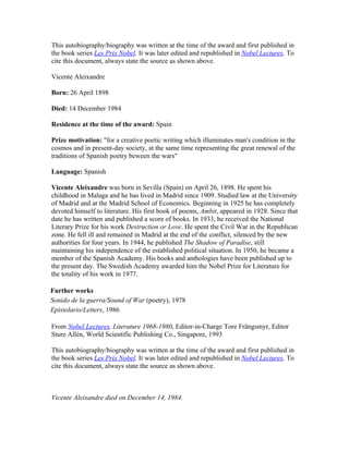 This autobiography/biography was written at the time of the award and first published in
the book series Les Prix Nobel. It was later edited and republished in Nobel Lectures. To
cite this document, always state the source as shown above.

Vicente Aleixandre

Born: 26 April 1898

Died: 14 December 1984

Residence at the time of the award: Spain

Prize motivation: "for a creative poetic writing which illuminates man's condition in the
cosmos and in present-day society, at the same time representing the great renewal of the
traditions of Spanish poetry beween the wars"

Language: Spanish

Vicente Aleixandre was born in Sevilla (Spain) on April 26, 1898. He spent his
childhood in Malaga and he has lived in Madrid since 1909. Studied law at the University
of Madrid and at the Madrid School of Economics. Beginning in 1925 he has completely
devoted himself to literature. His first book of poems, Ambit, appeared in 1928. Since that
date he has written and published a score of books. In 1933, he received the National
Literary Prize for his work Destruction or Love. He spent the Civil War in the Republican
zone. He fell ill and remained in Madrid at the end of the conflict, silenced by the new
authorities for four years. In 1944, he published The Shadow of Paradise, still
maintaining his independence of the established political situation. In 1950, he became a
member of the Spanish Academy. His books and anthologies have been published up to
the present day. The Swedish Academy awarded him the Nobel Prize for Literature for
the totality of his work in 1977.

Further works
Sonido de la guerra/Sound of War (poetry), 1978
Epistolario/Letters, 1986

From Nobel Lectures, Literature 1968-1980, Editor-in-Charge Tore Frängsmyr, Editor
Sture Allén, World Scientific Publishing Co., Singapore, 1993

This autobiography/biography was written at the time of the award and first published in
the book series Les Prix Nobel. It was later edited and republished in Nobel Lectures. To
cite this document, always state the source as shown above.



Vicente Aleixandre died on December 14, 1984.
 