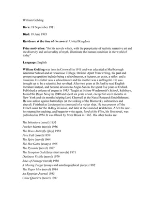 William Golding

Born: 19 September 1911

Died: 19 June 1993

Residence at the time of the award: United Kingdom

Prize motivation: "for his novels which, with the perspicuity of realistic narrative art and
the diversity and universality of myth, illuminate the human condition in the world of
today"

Language: English

William Golding was born in Cornwall in 1911 and was educated at Marlborough
Grammar School and at Brasenose College, Oxford. Apart from writing, his past and
present occupations include being a schoolmaster, a lecturer, an actor, a sailor, and a
musician. His father was a schoolmaster and his mother was a suffragette. He was
brought up to be a scientist, but revolted. After two years at Oxford he read English
literature instead, and became devoted to Anglo-Saxon. He spent five years at Oxford.
Published a volume of poems in 1935. Taught at Bishop Wordsworth's School, Salisbury.
Joined the Royal Navy in 1940 and spent six years afloat, except for seven months in
New York and six months helping Lord Cherwell at the Naval Research Establishment.
He saw action against battleships (at the sinking of the Bismarck), submarines and
aircraft. Finished as Lieutenant in command of a rocket ship. He was present off the
French coast for the D-Day invasion, and later at the island of Walcheren. After the war
he returned to teaching, and began to write again. Lord of the Flies, his first novel, was
published in 1954. It was filmed by Peter Brook in 1963. His other books are:

The Inheritors (novel) 1955
Pincher Martin (novel) 1956
The Brass Butterfly (play) 1958
Free Fall (novel) 1959
The Spire (novel) 1964
The Hot Gates (essays) 1965
The Pyramid (novel) 1967
The Scorpion God (three short novels) 1971
Darkness Visible (novel) 1979
Rites of Passage (novel) 1980
A Moving Target (essays and autobiographical pieces) 1982
The Paper Men (novel) 1984
An Egyptian Journal 1985
Close Quarters (novel) 1987
 