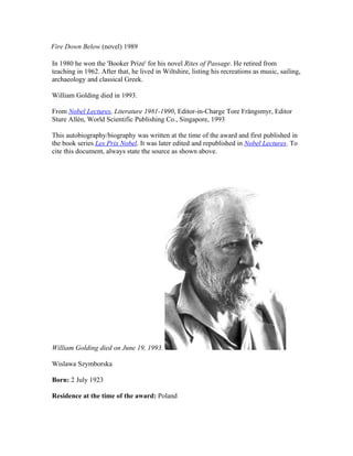 Fire Down Below (novel) 1989

In 1980 he won the 'Booker Prize' for his novel Rites of Passage. He retired from
teaching in 1962. After that, he lived in Wiltshire, listing his recreations as music, sailing,
archaeology and classical Greek.

William Golding died in 1993.

From Nobel Lectures, Literature 1981-1990, Editor-in-Charge Tore Frängsmyr, Editor
Sture Allén, World Scientific Publishing Co., Singapore, 1993

This autobiography/biography was written at the time of the award and first published in
the book series Les Prix Nobel. It was later edited and republished in Nobel Lectures. To
cite this document, always state the source as shown above.




William Golding died on June 19, 1993.

Wislawa Szymborska

Born: 2 July 1923

Residence at the time of the award: Poland
 