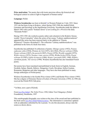 Prize motivation: "for poetry that with ironic precision allows the historical and
biological context to come to light in fragments of human reality"

Language: Polish

Wislawa Szymborska was born in Kórnik* in Western Poland on 2 July 1923. Since
1931 she has been living in Krakow, where during 1945-1948 she studied Polish
Literature and Sociology at the Jagiellonian University. Szymborska made her début in
March 1945 with a poem "Szukam slowa" (I am Looking for a Word) in the daily
"Dziennik Polski".

During 1953-1981 she worked as poetry editor and columnist in the Kraków literary
weekly "Zycie Literackie" where the series of her essays "Lektury nadobowiazkowe"
appeared (the series has been renewed lately in the addition to "Gazeta
Wyborcza"-"Gazeta o Ksiazkach"). The collection "Lektury nadobowiazkowe" was
published in the form of a book four times.

Szymborska has published 16 collections of poetry: Dlatego zyjemy (1952), Pytania
zadawane sobie (1954), Wolanie do Yeti (1957), Sól (1962), Wiersze wybrane (1964),
Poezje wybrane (1967), Sto pociech (1967), Poezje (1970), Wszelki wypadek (1972),
Wybór wierszy (1973), Tarsjusz i inne wiersze (1976), Wielka liczba (1976), Poezje
wybrane II (1983), Ludzie na moscie (1986). Koniec i poczatek (1993, 1996), Widok z
ziarnkiem piasku. 102 wiersze (1996). Wislawa Szymborska has also translated French
poetry.

Her poems have been translated (and published in book form) in English, German,
Swedish, Italian, Danish, Hebrew, Hungarian, Czech, Slovakian, Serbo-Croatian,
Romanian, Bulgarian and other languages. They have also been published in many
foreign anthologies of Polish poetry.

Wislawa Szymborska is the Goethe Prize winner (1991) and Herder Prize winner (1995).
She has a degree of Honorary Doctor of Letters of Poznan University (1995). In 1996 she
received the Polish PEN Club prize.


* In Bnin, now a part of Kórnik.

From Les Prix Nobel. The Nobel Prizes 1996, Editor Tore Frängsmyr, [Nobel
Foundation], Stockholm, 1997

This autobiography/biography was written at the time of the award and later published in
the book series Les Prix Nobel/Nobel Lectures. The information is sometimes updated
with an addendum submitted by the Laureate. To cite this document, always state the
source as shown above.
 