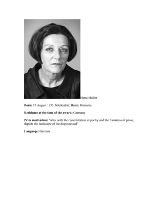 Herta Müller

Born: 17 August 1953, Nitzkydorf, Banat, Romania

Residence at the time of the award: Germany

Prize motivation: "who, with the concentration of poetry and the frankness of prose,
depicts the landscape of the dispossessed"

Language: German
 