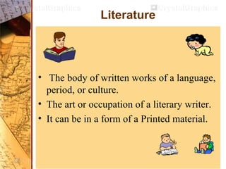 Literature
• The body of written works of a language,
period, or culture.
• The art or occupation of a literary writer.
• It can be in a form of a Printed material.
 