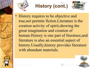 History (cont.)
• History requires to be objective and
true,not permite fiction.Literature is the
creation activity of spirit,showing the
great imagination and creation of
human.History is one part of literature,and
literature is also an essential aspect of
history.Usually,history provides literature
with abundant materials.
 