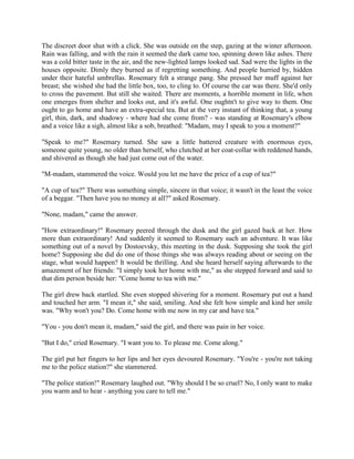 The discreet door shut with a click. She was outside on the step, gazing at the winter afternoon.
Rain was falling, and with the rain it seemed the dark came too, spinning down like ashes. There
was a cold bitter taste in the air, and the new-lighted lamps looked sad. Sad were the lights in the
houses opposite. Dimly they burned as if regretting something. And people hurried by, hidden
under their hateful umbrellas. Rosemary felt a strange pang. She pressed her muff against her
breast; she wished she had the little box, too, to cling to. Of course the car was there. She'd only
to cross the pavement. But still she waited. There are moments, a horrible moment in life, when
one emerges from shelter and looks out, and it's awful. One oughtn't to give way to them. One
ought to go home and have an extra-special tea. But at the very instant of thinking that, a young
girl, thin, dark, and shadowy - where had she come from? - was standing at Rosemary's elbow
and a voice like a sigh, almost like a sob, breathed: "Madam, may I speak to you a moment?"
"Speak to me?" Rosemary turned. She saw a little battered creature with enormous eyes,
someone quite young, no older than herself, who clutched at her coat-collar with reddened hands,
and shivered as though she had just come out of the water.
"M-madam, stammered the voice. Would you let me have the price of a cup of tea?"
"A cup of tea?" There was something simple, sincere in that voice; it wasn't in the least the voice
of a beggar. "Then have you no money at all?" asked Rosemary.
"None, madam," came the answer.
"How extraordinary!" Rosemary peered through the dusk and the girl gazed back at her. How
more than extraordinary! And suddenly it seemed to Rosemary such an adventure. It was like
something out of a novel by Dostoevsky, this meeting in the dusk. Supposing she took the girl
home? Supposing she did do one of those things she was always reading about or seeing on the
stage, what would happen? It would be thrilling. And she heard herself saying afterwards to the
amazement of her friends: "I simply took her home with me," as she stepped forward and said to
that dim person beside her: "Come home to tea with me."
The girl drew back startled. She even stopped shivering for a moment. Rosemary put out a hand
and touched her arm. "I mean it," she said, smiling. And she felt how simple and kind her smile
was. "Why won't you? Do. Come home with me now in my car and have tea."
"You - you don't mean it, madam," said the girl, and there was pain in her voice.
"But I do," cried Rosemary. "I want you to. To please me. Come along."
The girl put her fingers to her lips and her eyes devoured Rosemary. "You're - you're not taking
me to the police station?" she stammered.
"The police station!" Rosemary laughed out. "Why should I be so cruel? No, I only want to make
you warm and to hear - anything you care to tell me."
 
