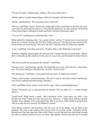 "It's quite all right," said Rosemary, smiling. "This is my friend, Miss _"
"Smith, madam," said the languid figure, which was strangely still and unafraid.
"Smith," said Rosemary. "We are going to have a little talk."
"Oh yes," said Philip. "Quite," and his eye caught sight of the coat and hat on the floor. He came
over to the fire and turned his back to it. "It's a beastly afternoon," he said curiously, still looking
at that listless figure, looking at its hands and boots, and then at Rosemary again.
"Yes, isn't it?" said Rosemary enthusiastically. "Vile."
Philip smiled his charming smile. "As a matter of fact," said he, "I wanted you to come into the
library for a moment. Would you? Will Miss Smith excuse us?" The big eyes were raised to him,
but Rosemary answered for her: "Of course she will." And they went out of the room together.
"I say," said Philip, when they were alone. "Explain. Who is she? What does it all mean?"
Rosemary, laughing, leaned against the door and said: "I picked her up in Curzon Street . Really.
She's a real pick-up. She asked me for the price of a cup of tea, and I brought her home with me.
"
"But what on earth are you going to do with her?" cried Philip.
"Be nice to her," said Rosemary quickly. "Be frightfully nice to her. Look after her. I don't know
how. We haven't talked yet. But show her - treat her - make her feel -"
"My darling girl," said Philip, "you're quite mad, you know. It simply can't be done."
"I knew you'd say that," retorted Rosemary. Why not? I want to. Isn't that a reason? And besides,
one's always reading about these things. I decided -"
"But," said Philip slowly, and he cut the end of a cigar, "she's so astonishingly pretty."
"Pretty?" Rosemary was so surprised that she blushed. "Do you think so? I - I hadn't thought
about it."
"Good Lord!" Philip struck a match. "She's absolutely lovely. Look again, my child. I was
bowled over when I came into your room just now. However... I think you're making a ghastly
mistake. Sorry, darling, if I'm crude and all that. But let me know if Miss Smith is going to dine
with us in time for me to look up The Milliner's Gazette."
"You absurd creature!" said Rosemary, and she went out of the library, but not back to her
bedroom. She went to her writing-room and sat down at her desk. Pretty! Absolutely lovely!
Bowled over! Her heart beat like a heavy bell. Pretty! Lovely! She drew her check-book towards
her. But no, checks would be no use, of course. She opened a drawer and took out five pound
 