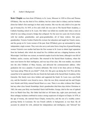 II. Author’s Background
Kate Chopin was born Kate O'Flaherty in St. Louis, Missouri in 1850 to Eliza and Thomas
O'Flaherty. She was the third of five children, but her sisters died in infancy and her brothers
(from her father's first marriage) in their early twenties. She was the only child to live past the
age of twenty-five. In 1855, at five and a half, she was sent to The Sacred Heart Academy, a
Catholic boarding school in St. Louis. Her father was killed two months later when a train on
which he was riding crossed a bridge that collapsed. For the next two years she lived at home
with her mother, grandmother, and great-grandmother, all of them widows. Her great-
grandmother, Victoria Verdon Charleville oversaw her education and taught her French, music,
and the gossip on St. Louis women of the past. Kate O'Flaherty grew up surrounded by smart,
independent, single women. They were also savvy and came from a long line of ground breaking
women Victoria's own mother had been the first woman in St. Louis to obtain legal separation
from her husband, after which she raised her five children and ran a shipping business on the
Mississippi. Until Kate was sixteen, no married couples lived in her home, although it was full of
brothers, uncles, cousins, and borders. She returned to the Sacred Heart Academy, where the
nuns were known for their intelligence, and was top of her class. She won medals, was elected
into the elite Children of Mary Society, and delivered the commencement address. After
graduation she was a popular, if cynical, debutante. She wrote in her diary advice on flirting,
"just keep asking 'What do you think?'" (Toth, 62). She grew up during the Civil War and this
caused her to be separated from the one friend she had made at the Sacred Heart Academy, Kitty
Garesche. Her family were slave holders and supported the South. St. Louis was a pro-North
city, and the Gareshe's were forced to move. After the war, Kitty returned and she and Chopin
were friends until Kitty entered Sacred Heart as a nun. There is no other evidence that Chopin
had any other close female friendships. Kate's grandmother died three days before Christmas in
1863, the same year Kitty was banished. Kate's half-brother, George, died in the war of typhoid
fever on Mardi Gras Day. Her father had died on All Saints day, eight years previously, and
these unhappy incidents combined to create a strong scepticism of religion in Chopin. In 1870, at
the age of twenty, she married Oscar Chopin, twenty-five, and the son of a wealthy cotton-
growing family in Louisiana. He was French catholic in background, as was Kate. By all
accounts he adored his wife, admired her independence and intelligence, and "allowed" her
 