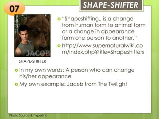 Insert any photo
that shows this
idea. The photo
should be clear
and should fit
and fill this
space.
SHAPE-SHIFTER07
SHAPE-SHIFTER
 “Shapeshifting,, is a change
from human form to animal form
or a change in appearance
form one person to another.”
 http://www.supernaturalwiki.co
m/index.php?title=Shapeshifters
 In my own words: A person who can change
his/her appearance
 My own example: Jacob from The Twilight
Photo Source & hyperlink
 