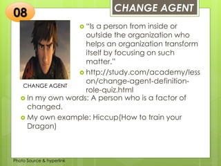 Insert any photo
that shows this
idea. The photo
should be clear
and should fit
and fill this
space.
CHANGE AGENT
08
CHANGE AGENT
 “Is a person from inside or
outside the organization who
helps an organization transform
itself by focusing on such
matter.”
 http://study.com/academy/less
on/change-agent-definition-
role-quiz.html
 In my own words: A person who is a factor of
changed.
 My own example: Hiccup(How to train your
Dragon)
Photo Source & hyperlink
 