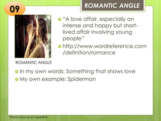 Insert any photo
that shows this
idea. The photo
should be clear
and should fit
and fill this
space.
ROMANTIC ANGLE
09
ROMANTIC ANGLE
 “A love affair, especially an
intense and happy but short-
lived affair involving young
people”
 http://www.wordreference.com
/definition/romance
 In my own words: Something that shows love
 My own example: Spiderman
Photo Source & hyperlink
 