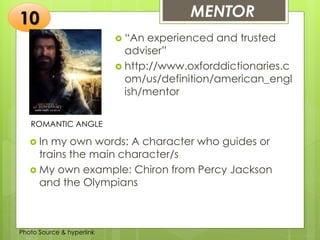 Insert any photo
that shows this
idea. The photo
should be clear
and should fit
and fill this
space.
MENTOR10
ROMANTIC ANGLE
 “An experienced and trusted
adviser”
 http://www.oxforddictionaries.c
om/us/definition/american_engl
ish/mentor
 In my own words: A character who guides or
trains the main character/s
 My own example: Chiron from Percy Jackson
and the Olympians
Photo Source & hyperlink
 