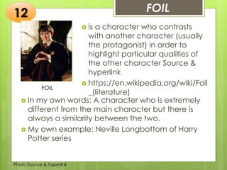 Insert any photo
that shows this
idea. The photo
should be clear
and should fit
and fill this
space.
FOIL12
FOIL
 is a character who contrasts
with another character (usually
the protagonist) in order to
highlight particular qualities of
the other character Source &
hyperlink
 https://en.wikipedia.org/wiki/Foil
_(literature)
 In my own words: A character who is extremely
different from the main character but there is
always a similarity between the two.
 My own example: Neville Longbottom of Harry
Potter series
Photo Source & hyperlink
 