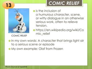 Insert any photo
that shows this
idea. The photo
should be clear
and should fit
and fill this
space.
COMIC RELIEF13
COMIC RELIEF
 is the inclusion of
a humurous character, scene,
or witty dialogue in an otherwise
serious work, often to relieve
tension.
 https://en.wikipedia.org/wiki/Co
mic_relief
 In my own words: A character that brings light air
to a serious scene or episode
 My own example: Olaf from Frozen
Photo Source & hyperlink
 