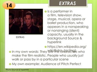Insert any photo that
shows this idea. The photo
should be clear and
should fit and fill this space.
EXTRAS14
EXTRAS
 is a performer in
a film, television show,
stage, musical, opera or
ballet production, who
appears in a nonspeaking
or nonsinging (silent)
capacity, usually in the
background Source &
hyperlink
 https://en.wikipedia.org/
wiki/Extra_(acting) In my own words: They are the characters who
make the film realistic. People who usually just
walk or pass by in a particular scene
 My own example: Audience of Pitch Perfect
Photo Source & hyperlink
 