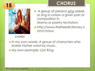 Insert any photo
that shows this
idea. The photo
should be clear
and should fit
and fill this
space.
CHORUS15
CHORUS
 A group of persons who speak
or sing in unison a given part or
composition in
drama or poetry recitation.
 http://www.thefreedictionary.c
om/chorus
 In my own words: A group of characters who
shares his/her word by music.
 My own example: Lion King
Photo Source & hyperlink
 