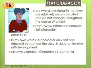 Insert any photo
that shows this
idea. The photo
should be clear
and should fit
and fill this
space.
FLAT CHARACTER
16
COMIC RELIEF
 are two-dimensional in that they
are relatively uncomplicated
and do not change throughout
the course of a work.
 http://www.britannica.com/art/
flat-character
 In my own words: A character only has one
side/trait throughout the story. It does not invlove
self-development
 My own example: Cinderella’s stepmother
Photo Source & hyperlink
 