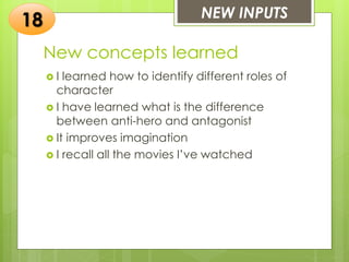 New concepts learned
 I learned how to identify different roles of
character
 I have learned what is the difference
between anti-hero and antagonist
 It improves imagination
 I recall all the movies I’ve watched
NEW INPUTS
18
 
