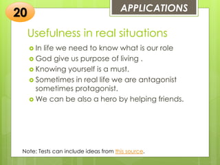 Usefulness in real situations
 In life we need to know what is our role
 God give us purpose of living .
 Knowing yourself is a must.
 Sometimes in real life we are antagonist
sometimes protagonist.
 We can be also a hero by helping friends.
APPLICATIONS
20
Note: Tests can include ideas from this source.
 