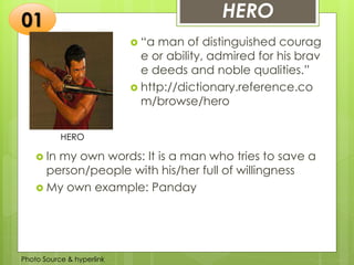 Insert any photo
that shows this
idea. The photo
should be clear
and should fit
and fill this
space.
HERO
 “a man of distinguished courag
e or ability, admired for his brav
e deeds and noble qualities.”
 http://dictionary.reference.co
m/browse/hero
01
 In my own words: It is a man who tries to save a
person/people with his/her full of willingness
 My own example: Panday
Photo Source & hyperlink
HERO
 