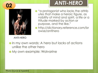 Insert any photo
that shows this
idea. The photo
should be clear
and should fit
and fill this
space.
ANTI-HERO
ANTI-HERO
 “a protagonist who lacks the attrib
utes that make a heroic figure, as
nobility of mind and spirit, a life or a
ttitude marked by action or
purpose, and the like.”
 http://dictionary.reference.com/br
owse/antihero
02
 In my own words: A hero but lacks of actions
unlike the other hero
 My own example: Wolvarine
Photo Source & hyperlink
 