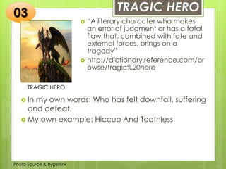 Insert any photo
that shows this
idea. The photo
should be clear
and should fit
and fill this
space.
TRAGIC HERO
TRAGIC HERO
 “A literary character who makes
an error of judgment or has a fatal
flaw that, combined with fate and
external forces, brings on a
tragedy”
 http://dictionary.reference.com/br
owse/tragic%20hero
03
 In my own words: Who has felt downfall, suffering
and defeat.
 My own example: Hiccup And Toothless
Photo Source & hyperlink
 