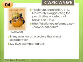 Insert any photo
that shows this
idea. The photo
should be clear
and should fit
and fill this
space.
CARICATURE
CARICATURE
 “a picture, description, etc.,
ludicrously exaggerating the
peculiarities or defects of
persons or things”
 http://dictionary.reference.com
/browse/caricature
04
 In my own words: A picture that shows
exaggeration.
 My own example: Naruto
Photo Source & hyperlink
 