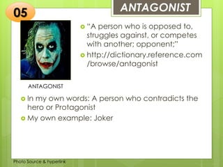 Insert any photo
that shows this
idea. The photo
should be clear
and should fit
and fill this
space.
ANTAGONIST05
ANTAGONIST
 “A person who is opposed to,
struggles against, or competes
with another; opponent;”
 http://dictionary.reference.com
/browse/antagonist
 In my own words: A person who contradicts the
hero or Protagonist
 My own example: Joker
Photo Source & hyperlink
 