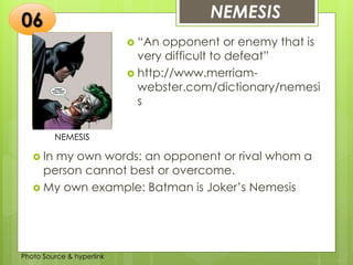 Insert any photo
that shows this
idea. The photo
should be clear
and should fit
and fill this
space.
NEMESIS06
NEMESIS
 “An opponent or enemy that is
very difficult to defeat”
 http://www.merriam-
webster.com/dictionary/nemesi
s
 In my own words: an opponent or rival whom a
person cannot best or overcome.
 My own example: Batman is Joker’s Nemesis
Photo Source & hyperlink
 