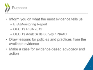 • Inform you on what the most evidence tells us
– EFA Monitoring Report
– OECD‟s PISA 2012
– OECD‟s Adult Skills Survey / PIAAC
• Draw lessons for policies and practices from the
available evidence
• Make a case for evidence-based advocacy and
action
Purposes
2
 