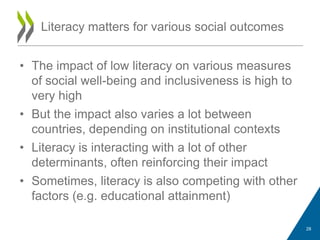 • The impact of low literacy on various measures
of social well-being and inclusiveness is high to
very high
• But the impact also varies a lot between
countries, depending on institutional contexts
• Literacy is interacting with a lot of other
determinants, often reinforcing their impact
• Sometimes, literacy is also competing with other
factors (e.g. educational attainment)
Literacy matters for various social outcomes
28
 